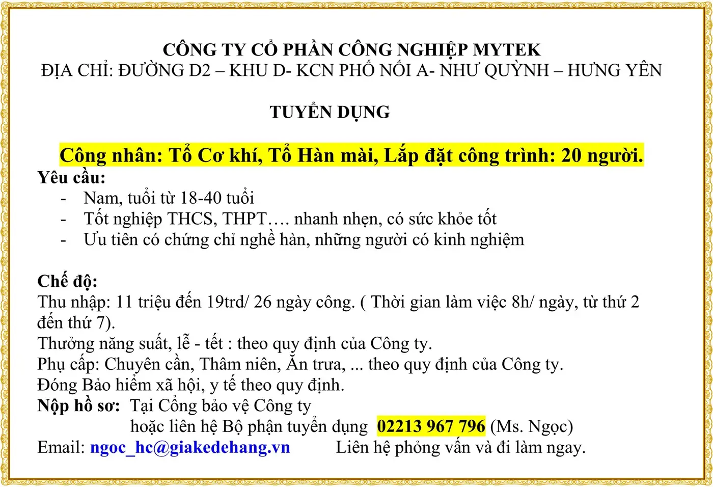 CÔNG TY CỔ PHẦN CÔNG NGHIỆP MYTEK ĐỊA CHỈ: ĐƯỜNG D2 – KHU D- KCN PHỐ NỐI A- NHƯ QUỲNH – HƯNG YÊN TUYỂN DỤNG Công nhân: Tổ Cơ khí, Tổ Hàn mài, Lắp đặt công trình: 20 người. Yêu cầu: - Nam, tuổi từ 18-40 tuổi - Tốt nghiệp THCS, THPT…. nhanh nhẹn, có sức khỏe tốt - Ưu tiên có chứng chỉ nghề hàn, những người có kinh nghiệm Chế độ: Thu nhập: 11 triệu đến 19trd/ 26 ngày công. ( Thời gian làm việc 8h/ ngày, từ thứ 2 đến thứ 7). Thưởng năng suất, lễ - tết : theo quy định của Công ty. Phụ cấp: Chuyên cần, Thâm niên, Ăn trưa, ... theo quy định của Công ty. Đóng Bảo hiểm xã hội, y tế theo quy định. Nộp hồ sơ: Tại Cổng bảo vệ Công ty hoặc liên hệ Bộ phận tuyển dụng 02213 967 796 (Ms. Ngọc) Email: ngoc_hc@giakedehang.vn Liên hệ phỏng vấn và đi làm ngay.