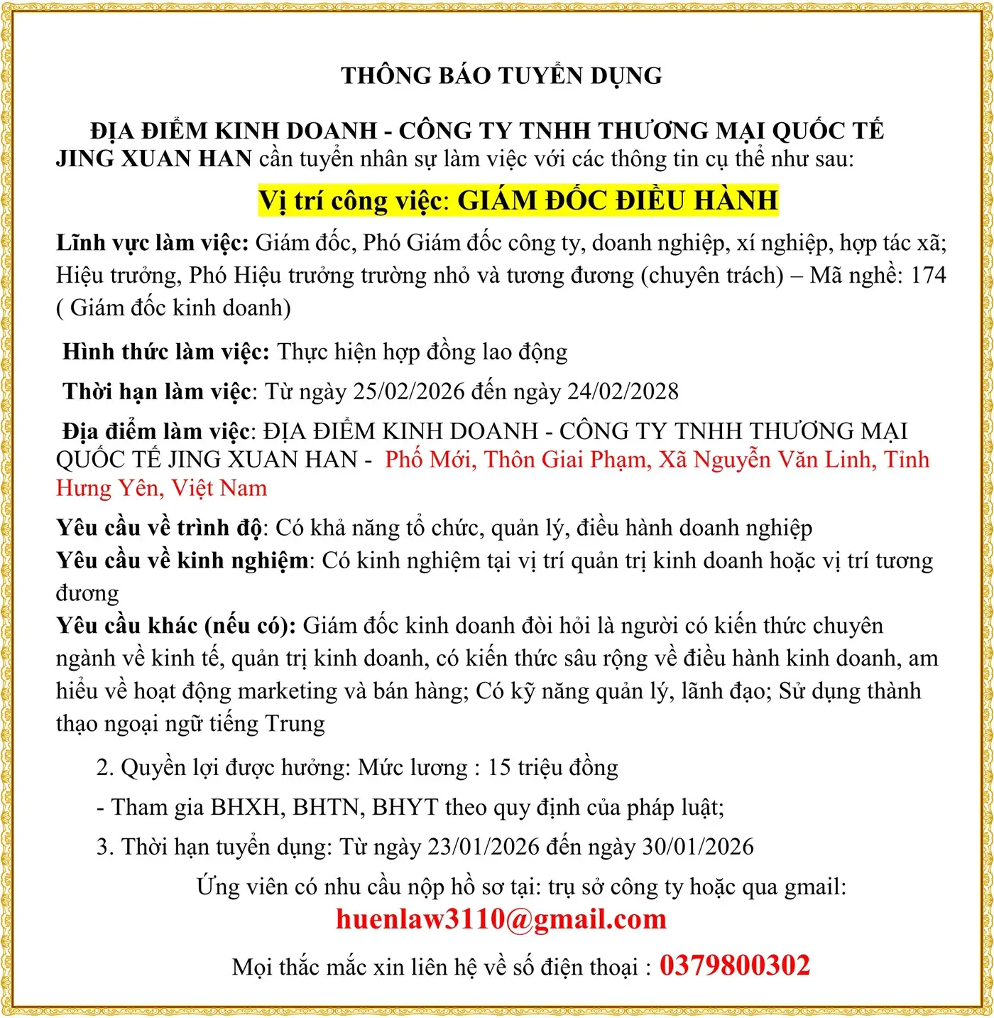 THÔNG BÁO TUYỂN DỤNG ĐỊA ĐIỂM KINH DOANH - CÔNG TY TNHH THƯƠNG MẠI QUỐC TẾ JING XUAN HAN cần tuyển nhân sự làm việc với các thông tin cụ thể như sau: Vị trí công việc: GIÁM ĐỐC ĐIỀU HÀNH Lĩnh vực làm việc: Giám đốc, Phó Giám đốc công ty, doanh nghiệp, xí nghiệp, hợp tác xã; Hiệu trưởng, Phó Hiệu trưởng trường nhỏ và tương đương (chuyên trách) – Mã nghề: 174 ( Giám đốc kinh doanh) Hình thức làm việc: Thực hiện hợp đồng lao động Thời hạn làm việc: Từ ngày 25/02/2026 đến ngày 24/02/2028 Địa điểm làm việc: ĐỊA ĐIỂM KINH DOANH - CÔNG TY TNHH THƯƠNG MẠI QUỐC TẾ JING XUAN HAN - Phố Mới, Thôn Giai Phạm, Xã Nguyễn Văn Linh, Tỉnh Hưng Yên, Việt Nam Yêu cầu về trình độ: Có khả năng tổ chức, quản lý, điều hành doanh nghiệp Yêu cầu về kinh nghiệm: Có kinh nghiệm tại vị trí quản trị kinh doanh hoặc vị trí tương đương Yêu cầu khác (nếu có): Giám đốc kinh doanh đòi hỏi là người có kiến thức chuyên ngành về kinh tế, quản trị kinh doanh, có kiến thức sâu rộng về điều hành kinh doanh, am hiểu về hoạt động marketing và bán hàng; Có kỹ năng quản lý, lãnh đạo; Sử dụng thành thạo ngoại ngữ tiếng Trung 2. Quyền lợi được hưởng: Mức lương : 15 triệu đồng - Tham gia BHXH, BHTN, BHYT theo quy định của pháp luật; 3. Thời hạn tuyển dụng: Từ ngày 23/01/2026 đến ngày 30/01/2026 Ứng viên có nhu cầu nộp hồ sơ tại: trụ sở công ty hoặc qua gmail: huenlaw3110@gmail.com Mọi thắc mắc xin liên hệ về số điện thoại : 0379800302